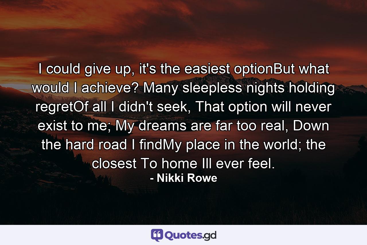 I could give up, it's the easiest optionBut what would I achieve? Many sleepless nights holding regretOf all I didn't seek, That option will never exist to me; My dreams are far too real, Down the hard road I findMy place in the world; the closest To home Ill ever feel. - Quote by Nikki Rowe