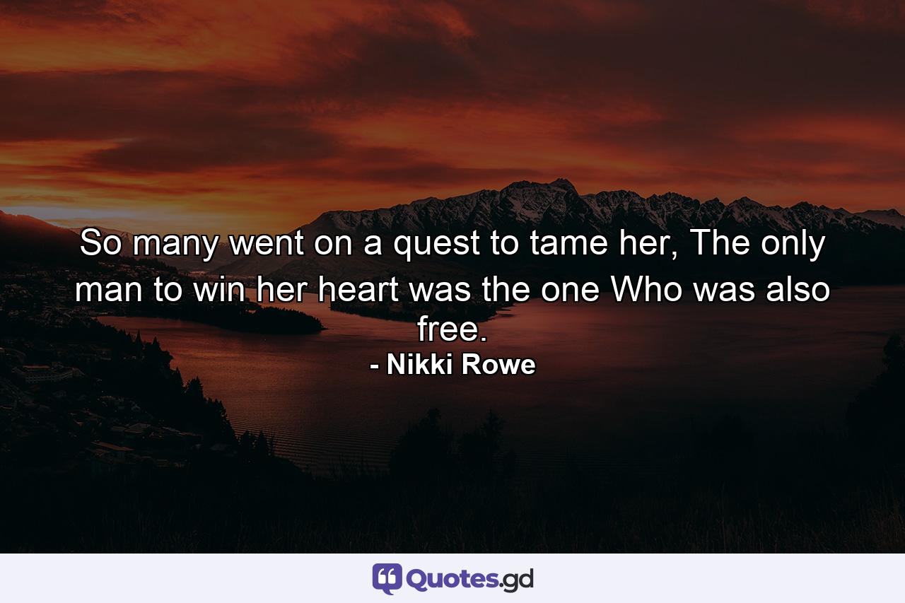 So many went on a quest to tame her, The only man to win her heart was the one Who was also free. - Quote by Nikki Rowe