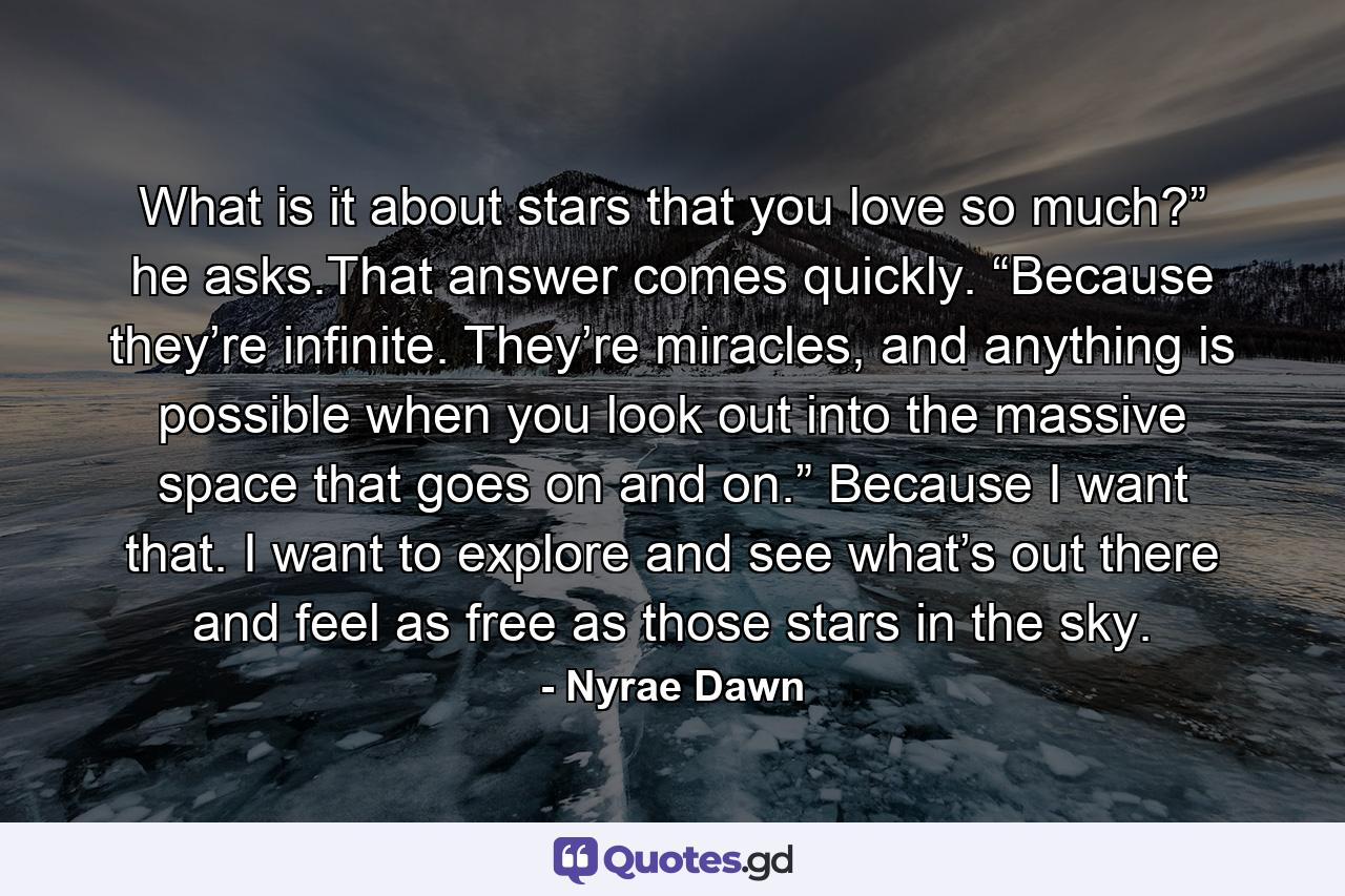 What is it about stars that you love so much?” he asks.That answer comes quickly. “Because they’re infinite. They’re miracles, and anything is possible when you look out into the massive space that goes on and on.” Because I want that. I want to explore and see what’s out there and feel as free as those stars in the sky. - Quote by Nyrae Dawn