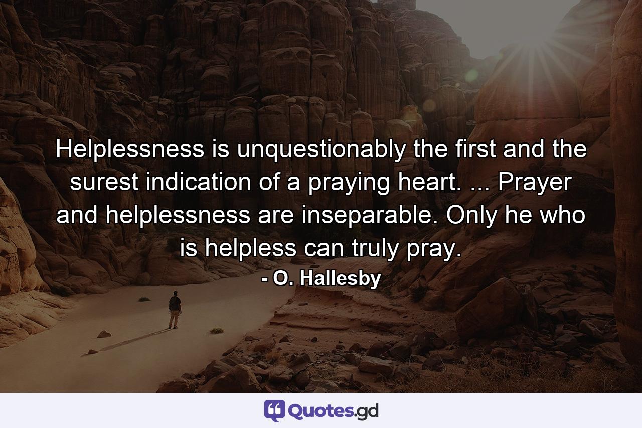 Helplessness is unquestionably the first and the surest indication of a praying heart. ... Prayer and helplessness are inseparable. Only he who is helpless can truly pray. - Quote by O. Hallesby