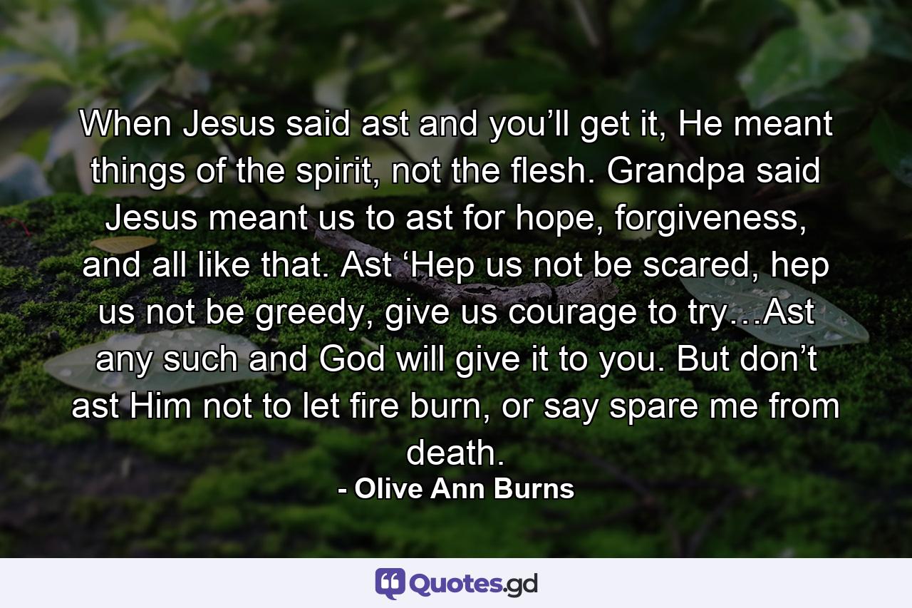 When Jesus said ast and you’ll get it, He meant things of the spirit, not the flesh. Grandpa said Jesus meant us to ast for hope, forgiveness, and all like that. Ast ‘Hep us not be scared, hep us not be greedy, give us courage to try…Ast any such and God will give it to you. But don’t ast Him not to let fire burn, or say spare me from death. - Quote by Olive Ann Burns