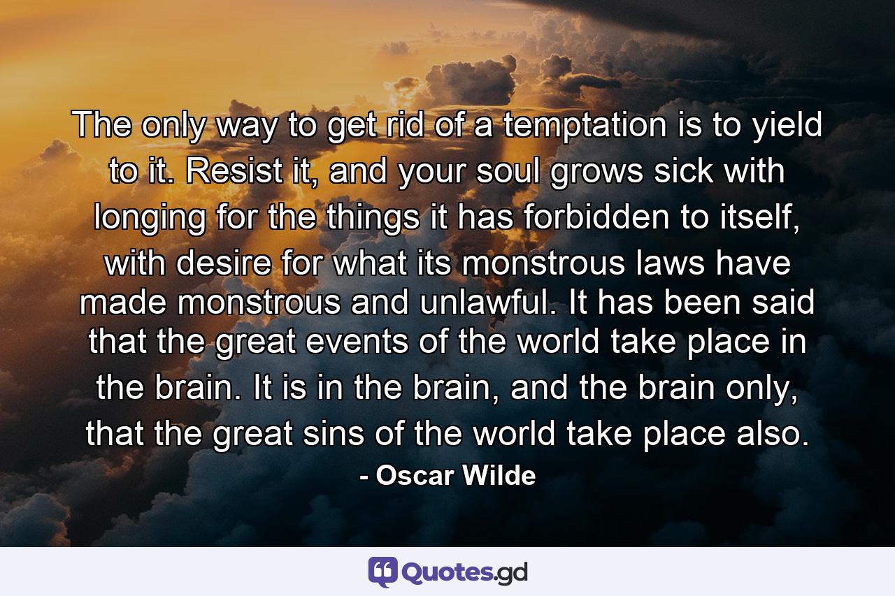 The only way to get rid of a temptation is to yield to it. Resist it, and your soul grows sick with longing for the things it has forbidden to itself, with desire for what its monstrous laws have made monstrous and unlawful. It has been said that the great events of the world take place in the brain. It is in the brain, and the brain only, that the great sins of the world take place also. - Quote by Oscar Wilde