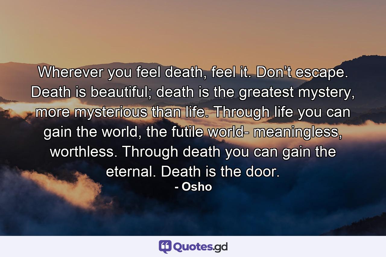 Wherever you feel death, feel it. Don’t escape. Death is beautiful; death is the greatest mystery, more mysterious than life. Through life you can gain the world, the futile world- meaningless, worthless. Through death you can gain the eternal. Death is the door. - Quote by Osho