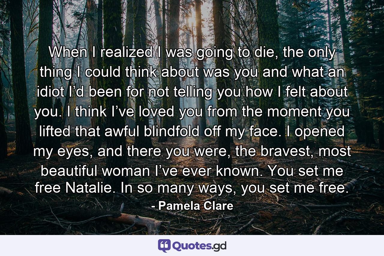 When I realized I was going to die, the only thing I could think about was you and what an idiot I’d been for not telling you how I felt about you. I think I’ve loved you from the moment you lifted that awful blindfold off my face. I opened my eyes, and there you were, the bravest, most beautiful woman I’ve ever known. You set me free Natalie. In so many ways, you set me free. - Quote by Pamela Clare