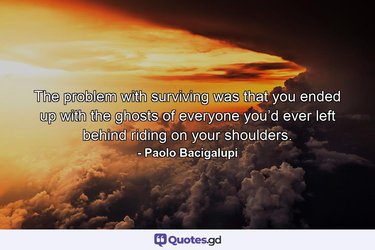 The problem with surviving was that you ended up with the ghosts of everyone you’d ever left behind riding on your shoulders. - Quote by Paolo Bacigalupi