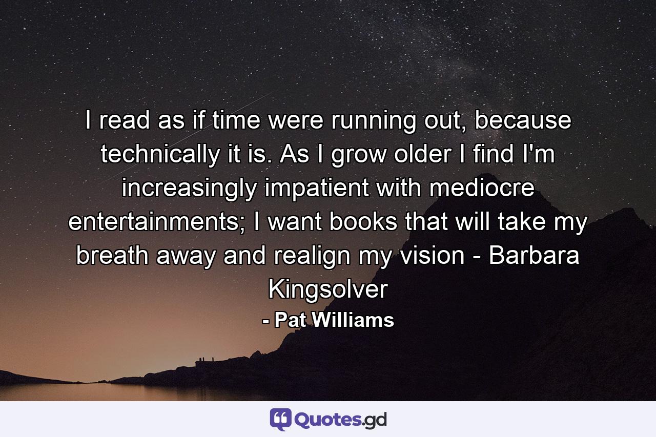 I read as if time were running out, because technically it is. As I grow older I find I'm increasingly impatient with mediocre entertainments; I want books that will take my breath away and realign my vision - Barbara Kingsolver - Quote by Pat Williams