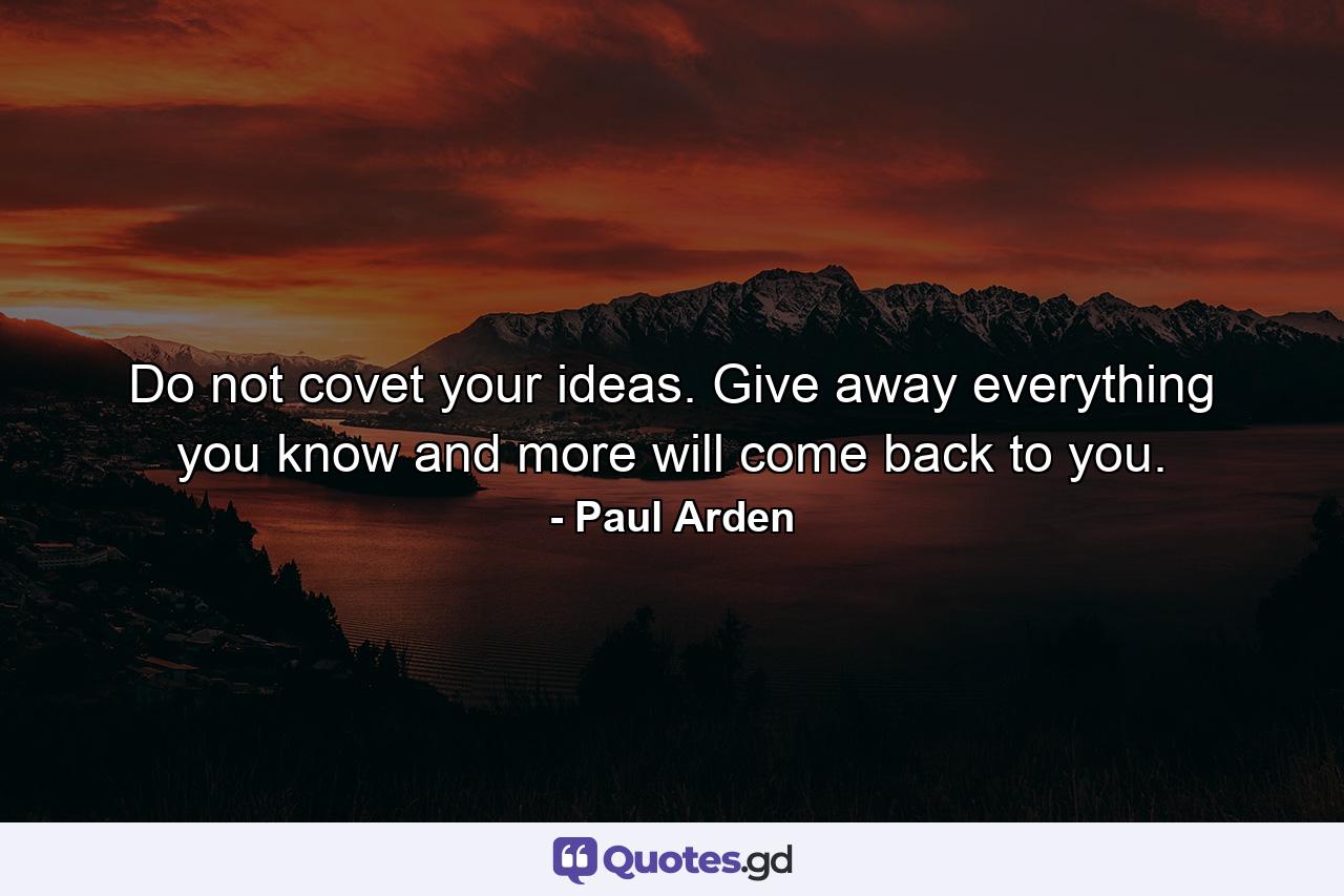 Do not covet your ideas. Give away everything you know and more will come back to you. - Quote by Paul Arden