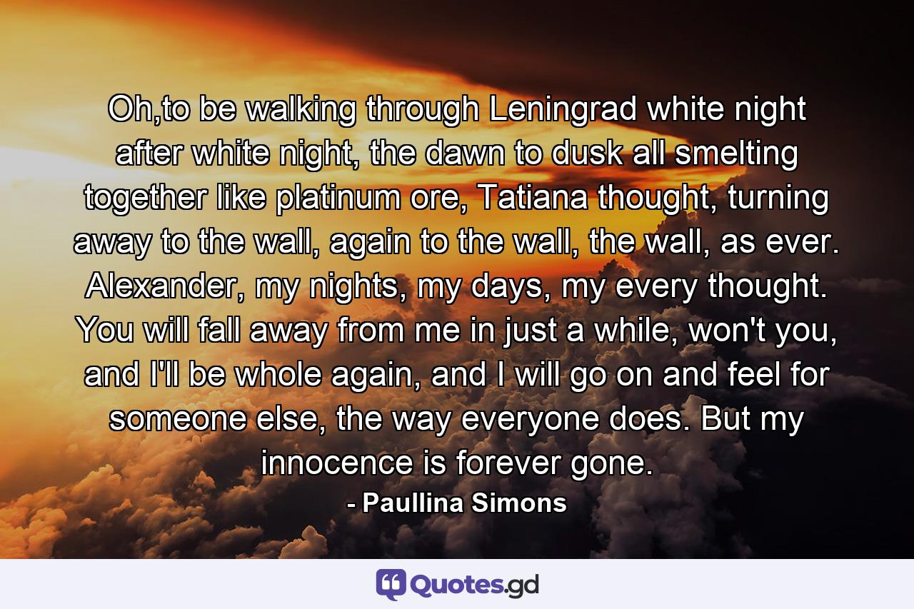 Oh,to be walking through Leningrad white night after white night, the dawn to dusk all smelting together like platinum ore, Tatiana thought, turning away to the wall, again to the wall, the wall, as ever. Alexander, my nights, my days, my every thought. You will fall away from me in just a while, won't you, and I'll be whole again, and I will go on and feel for someone else, the way everyone does. But my innocence is forever gone. - Quote by Paullina Simons