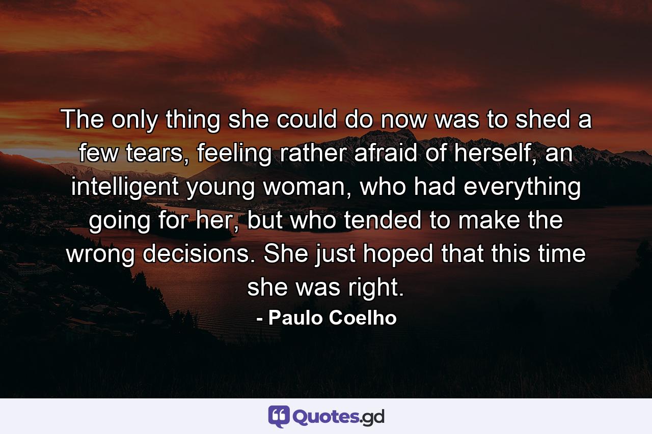 The only thing she could do now was to shed a few tears, feeling rather afraid of herself, an intelligent young woman, who had everything going for her, but who tended to make the wrong decisions. She just hoped that this time she was right. - Quote by Paulo Coelho