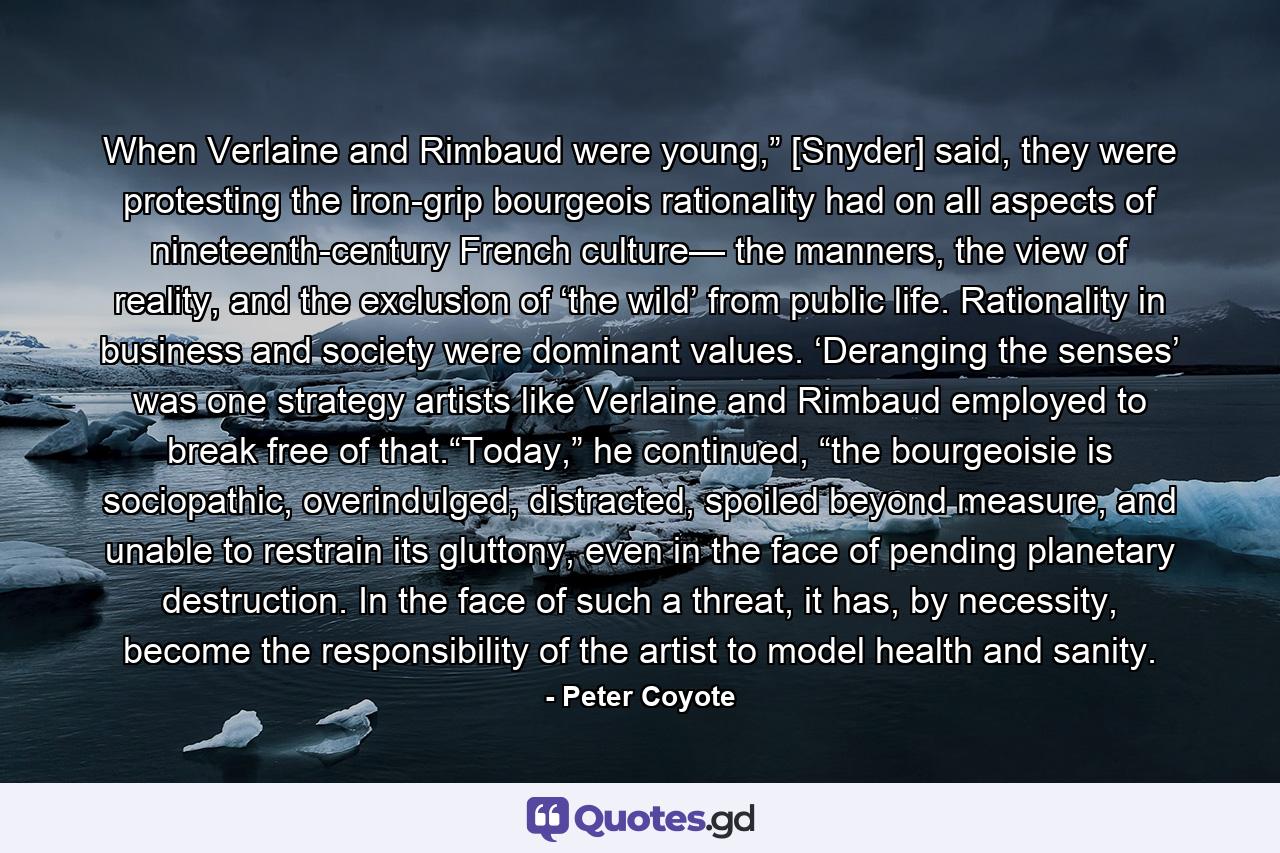 When Verlaine and Rimbaud were young,” [Snyder] said, they were protesting the iron-grip bourgeois rationality had on all aspects of nineteenth-century French culture— the manners, the view of reality, and the exclusion of ‘the wild’ from public life. Rationality in business and society were dominant values. ‘Deranging the senses’ was one strategy artists like Verlaine and Rimbaud employed to break free of that.“Today,” he continued, “the bourgeoisie is sociopathic, overindulged, distracted, spoiled beyond measure, and unable to restrain its gluttony, even in the face of pending planetary destruction. In the face of such a threat, it has, by necessity, become the responsibility of the artist to model health and sanity. - Quote by Peter Coyote