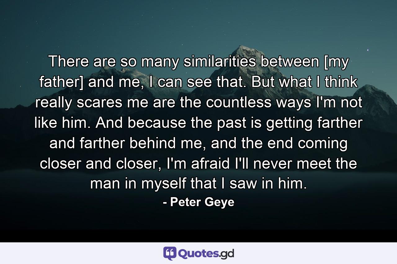 There are so many similarities between [my father] and me, I can see that. But what I think really scares me are the countless ways I'm not like him. And because the past is getting farther and farther behind me, and the end coming closer and closer, I'm afraid I'll never meet the man in myself that I saw in him. - Quote by Peter Geye