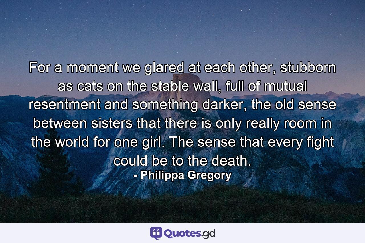 For a moment we glared at each other, stubborn as cats on the stable wall, full of mutual resentment and something darker, the old sense between sisters that there is only really room in the world for one girl. The sense that every fight could be to the death. - Quote by Philippa Gregory