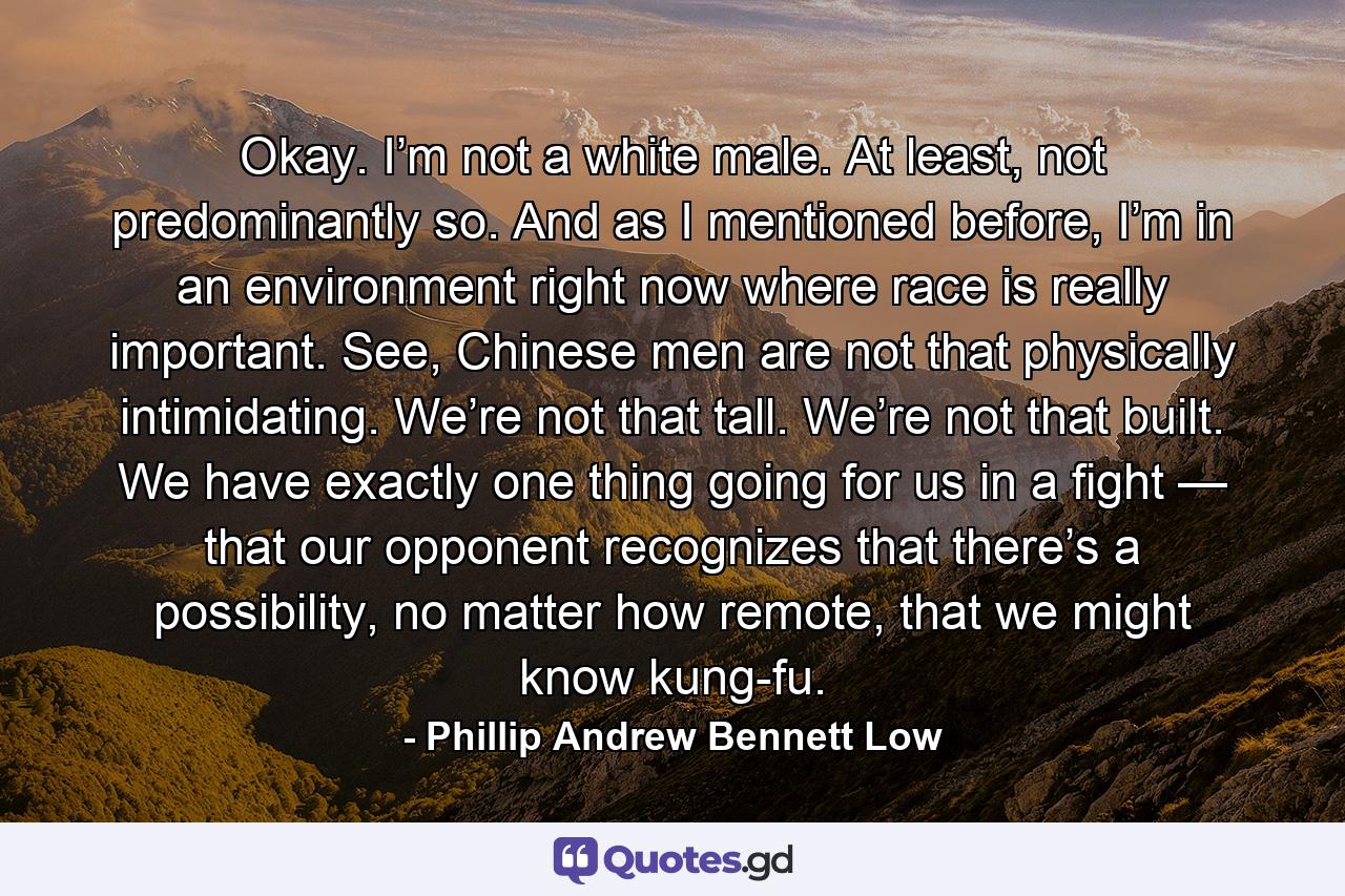 Okay. I’m not a white male. At least, not predominantly so. And as I mentioned before, I’m in an environment right now where race is really important. See, Chinese men are not that physically intimidating. We’re not that tall. We’re not that built. We have exactly one thing going for us in a fight — that our opponent recognizes that there’s a possibility, no matter how remote, that we might know kung-fu. - Quote by Phillip Andrew Bennett Low