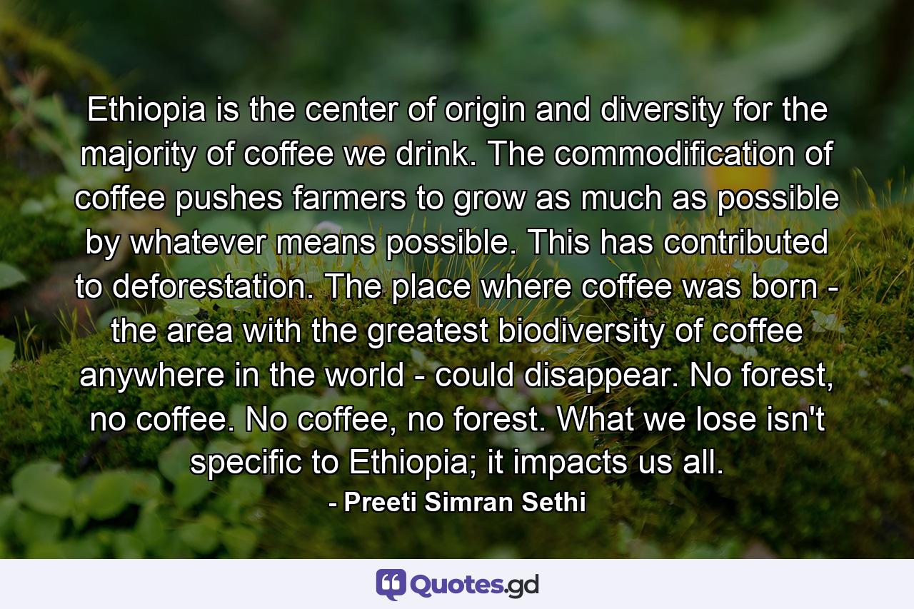 Ethiopia is the center of origin and diversity for the majority of coffee we drink. The commodification of coffee pushes farmers to grow as much as possible by whatever means possible. This has contributed to deforestation. The place where coffee was born - the area with the greatest biodiversity of coffee anywhere in the world - could disappear. No forest, no coffee. No coffee, no forest. What we lose isn't specific to Ethiopia; it impacts us all. - Quote by Preeti Simran Sethi