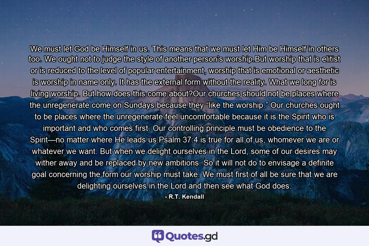 We must let God be Himself in us. This means that we must let Him be Himself in others too. We ought not to judge the style of another person’s worship.But worship that is elitist or is reduced to the level of popular entertainment, worship that is emotional or aesthetic is worship in name only. It has the external form without the reality. What we long for is living worship. But how does this come about?Our churches should not be places where the unregenerate come on Sundays because they “like the worship.” Our churches ought to be places where the unregenerate feel uncomfortable because it is the Spirit who is important and who comes first. Our controlling principle must be obedience to the Spirit—no matter where He leads us.Psalm 37:4 is true for all of us, whomever we are or whatever we want. But when we delight ourselves in the Lord, some of our desires may wither away and be replaced by new ambitions. So it will not do to envisage a definite goal concerning the form our worship must take. We must first of all be sure that we are delighting ourselves in the Lord and then see what God does. - Quote by R.T. Kendall