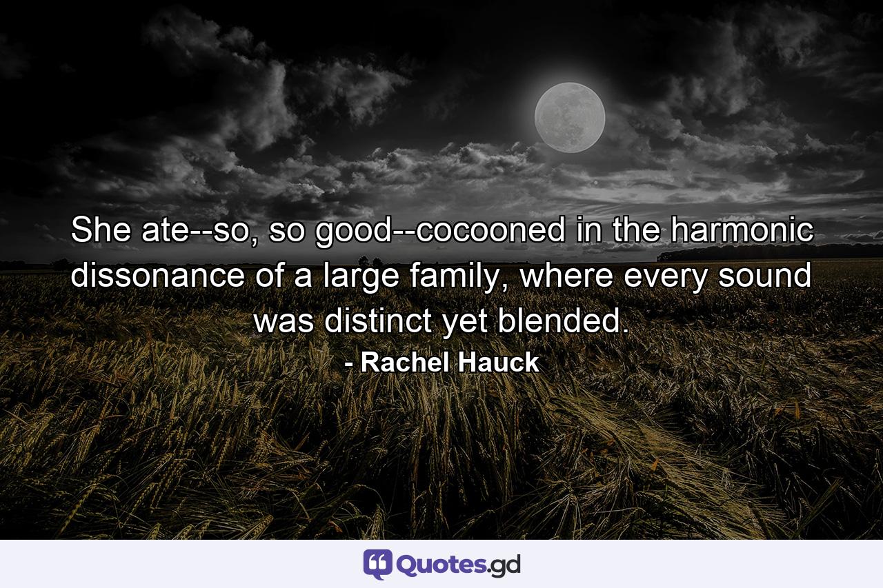 She ate--so, so good--cocooned in the harmonic dissonance of a large family, where every sound was distinct yet blended. - Quote by Rachel Hauck