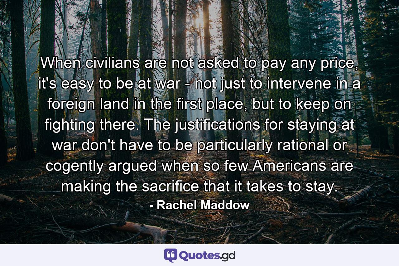 When civilians are not asked to pay any price, it's easy to be at war - not just to intervene in a foreign land in the first place, but to keep on fighting there. The justifications for staying at war don't have to be particularly rational or cogently argued when so few Americans are making the sacrifice that it takes to stay. - Quote by Rachel Maddow