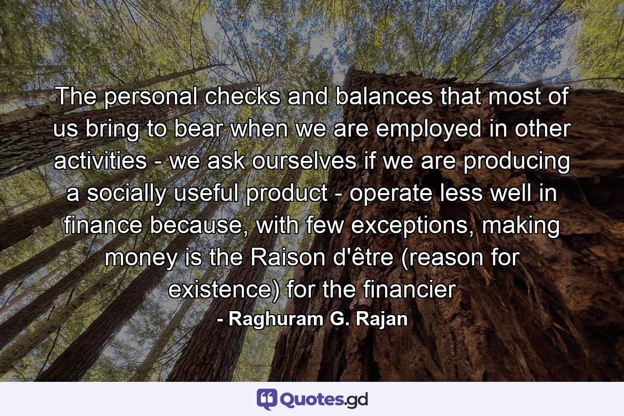 The personal checks and balances that most of us bring to bear when we are employed in other activities - we ask ourselves if we are producing a socially useful product - operate less well in finance because, with few exceptions, making money is the Raison d'être (reason for existence) for the financier - Quote by Raghuram G. Rajan