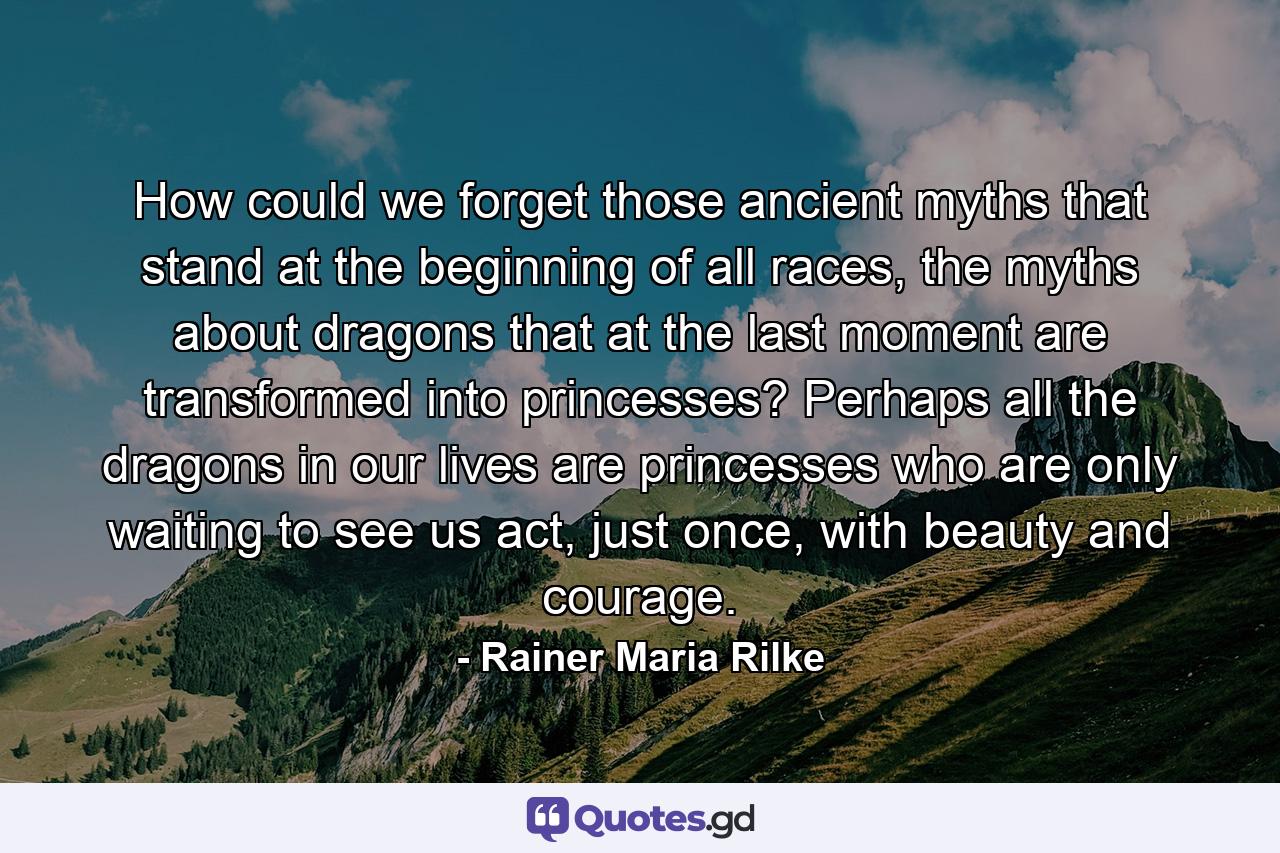 How could we forget those ancient myths that stand at the beginning of all races, the myths about dragons that at the last moment are transformed into princesses? Perhaps all the dragons in our lives are princesses who are only waiting to see us act, just once, with beauty and courage. - Quote by Rainer Maria Rilke