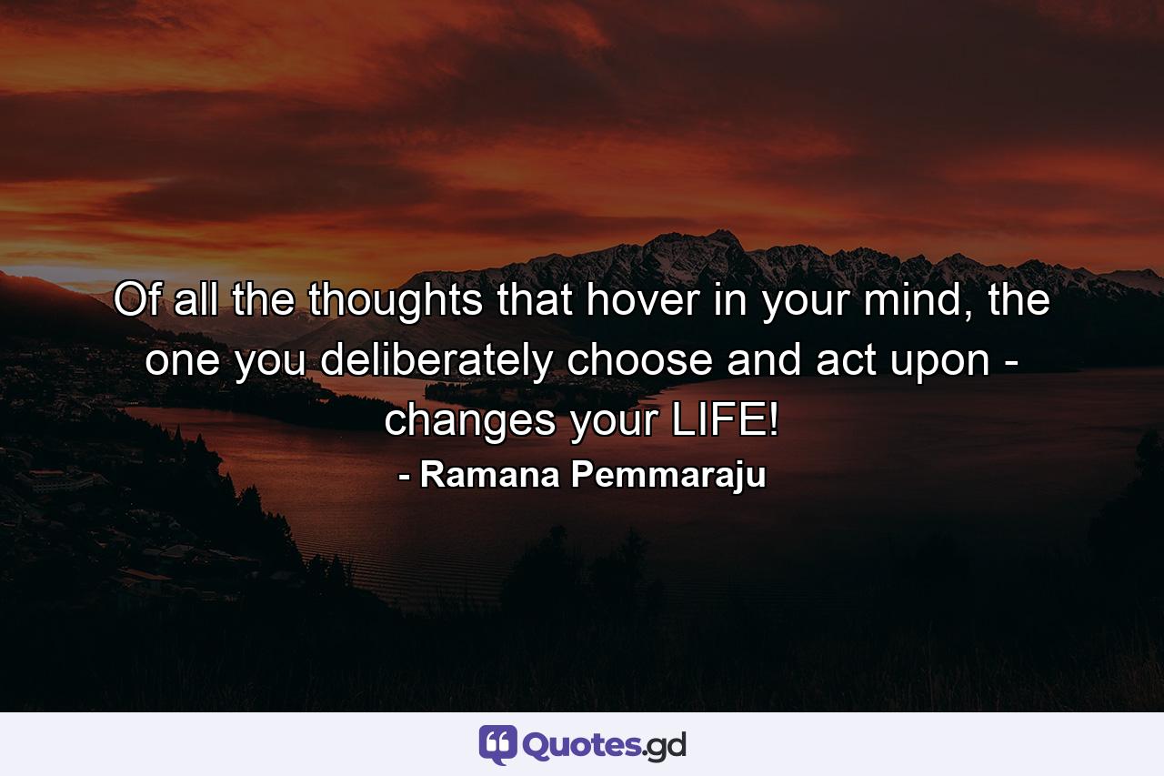 Of all the thoughts that hover in your mind, the one you deliberately choose and act upon - changes your LIFE! - Quote by Ramana Pemmaraju