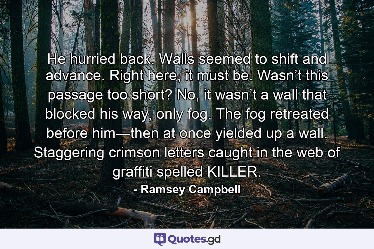 He hurried back. Walls seemed to shift and advance. Right here, it must be. Wasn’t this passage too short? No, it wasn’t a wall that blocked his way, only fog. The fog retreated before him—then at once yielded up a wall. Staggering crimson letters caught in the web of graffiti spelled KILLER. - Quote by Ramsey Campbell