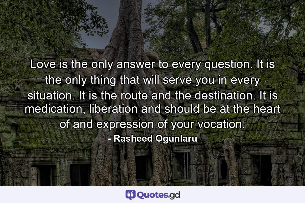 Love is the only answer to every question. It is the only thing that will serve you in every situation. It is the route and the destination. It is medication, liberation and should be at the heart of and expression of your vocation. - Quote by Rasheed Ogunlaru