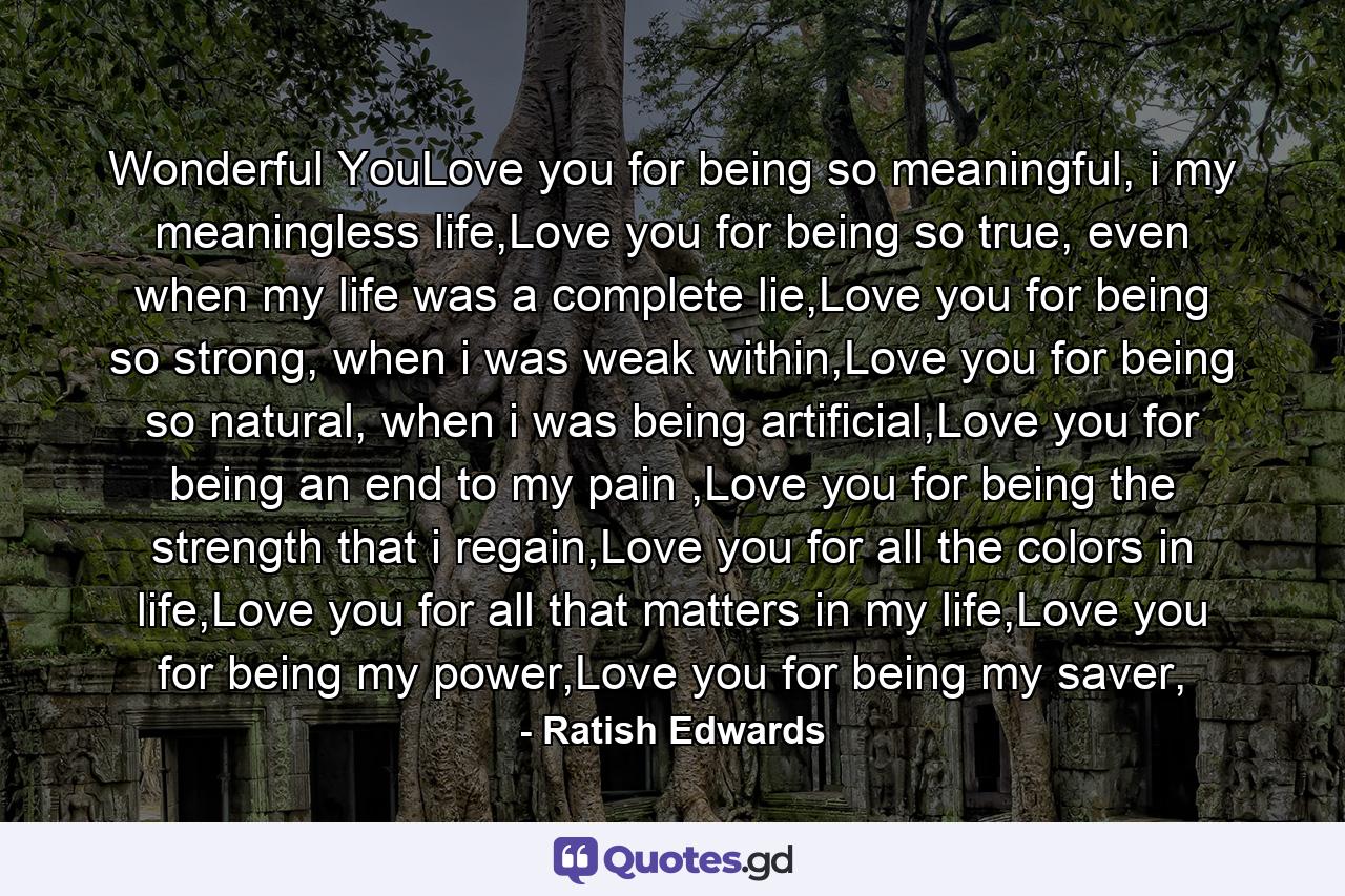 Wonderful YouLove you for being so meaningful, i my meaningless life,Love you for being so true, even when my life was a complete lie,Love you for being so strong, when i was weak within,Love you for being so natural, when i was being artificial,Love you for being an end to my pain ,Love you for being the strength that i regain,Love you for all the colors in life,Love you for all that matters in my life,Love you for being my power,Love you for being my saver, - Quote by Ratish Edwards