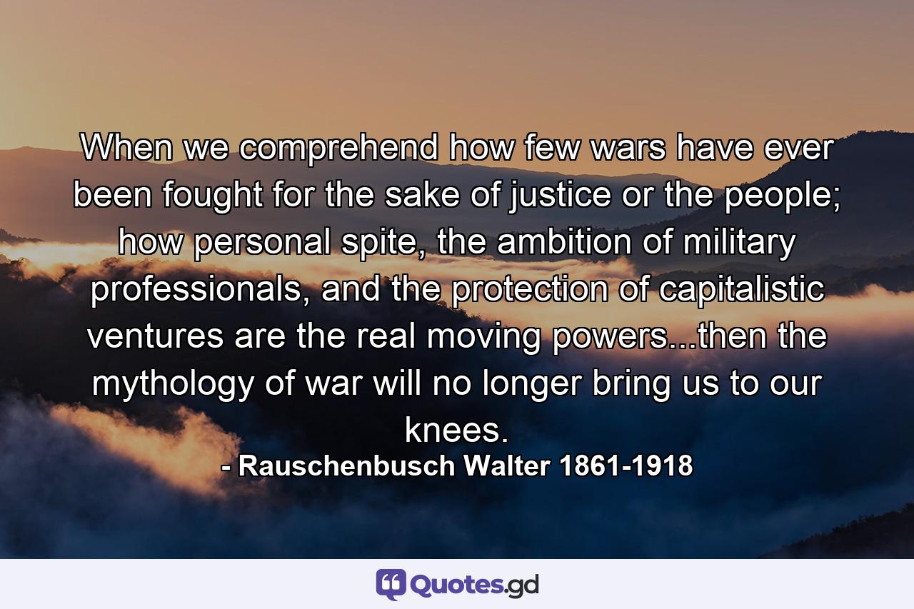 When we comprehend how few wars have ever been fought for the sake of justice or the people; how personal spite, the ambition of military professionals, and the protection of capitalistic ventures are the real moving powers...then the mythology of war will no longer bring us to our knees. - Quote by Rauschenbusch Walter 1861-1918