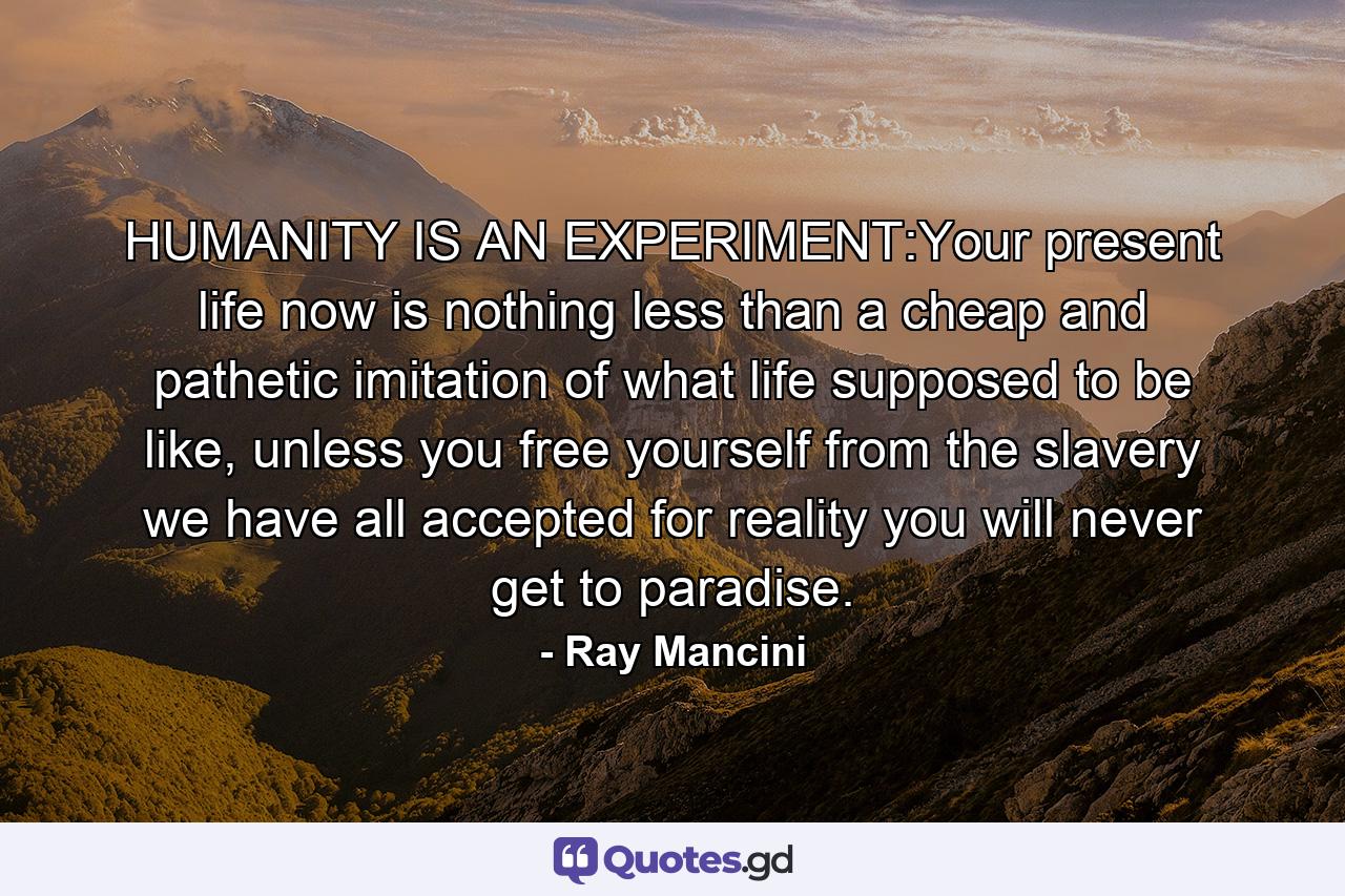 HUMANITY IS AN EXPERIMENT:Your present life now is nothing less than a cheap and pathetic imitation of what life supposed to be like, unless you free yourself from the slavery we have all accepted for reality you will never get to paradise. - Quote by Ray Mancini