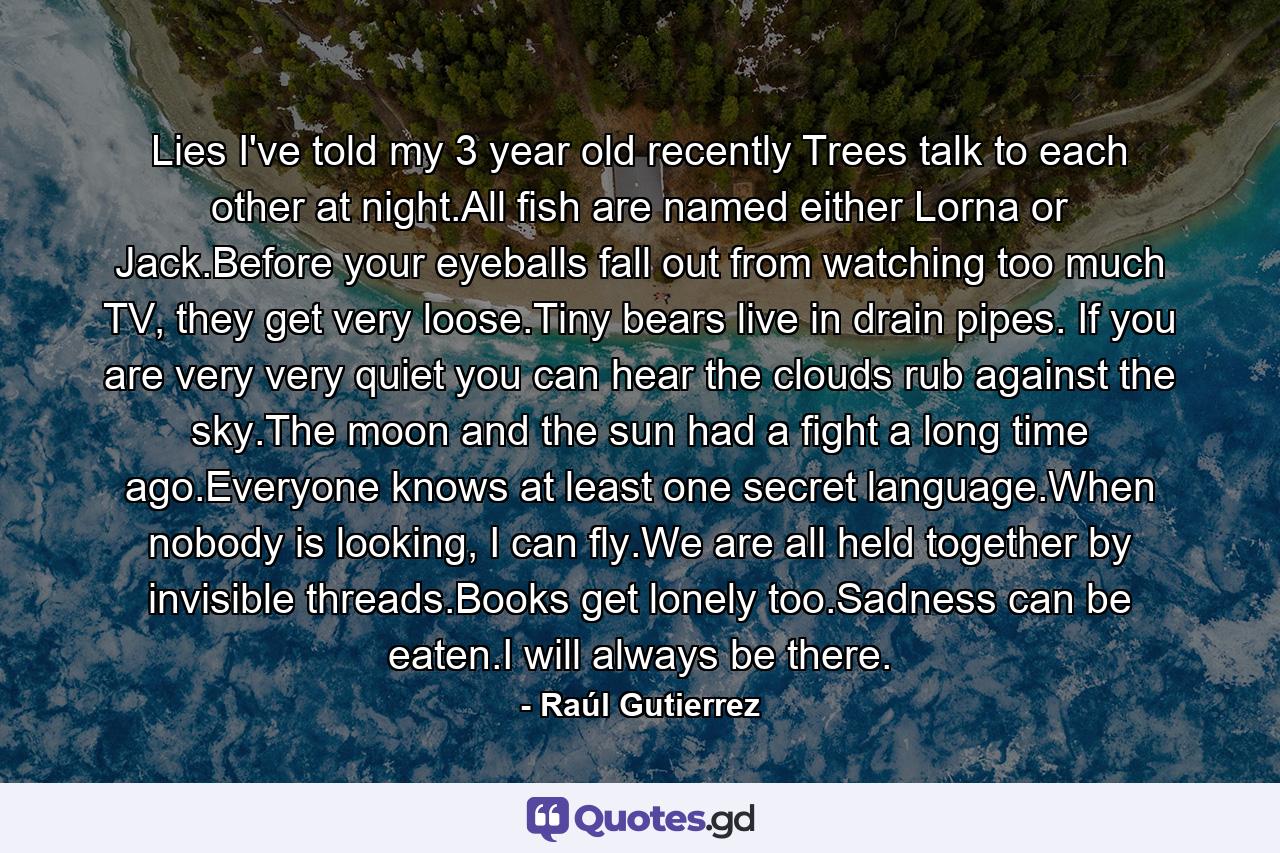 Lies I've told my 3 year old recently Trees talk to each other at night.All fish are named either Lorna or Jack.Before your eyeballs fall out from watching too much TV, they get very loose.Tiny bears live in drain pipes. If you are very very quiet you can hear the clouds rub against the sky.The moon and the sun had a fight a long time ago.Everyone knows at least one secret language.When nobody is looking, I can fly.We are all held together by invisible threads.Books get lonely too.Sadness can be eaten.I will always be there. - Quote by Raúl Gutierrez