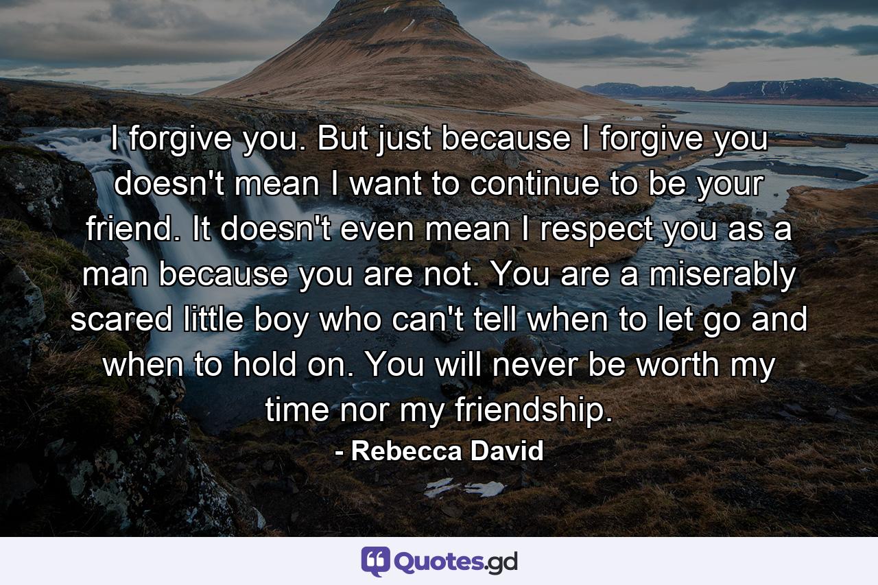 I forgive you. But just because I forgive you doesn't mean I want to continue to be your friend. It doesn't even mean I respect you as a man because you are not. You are a miserably scared little boy who can't tell when to let go and when to hold on. You will never be worth my time nor my friendship. - Quote by Rebecca David