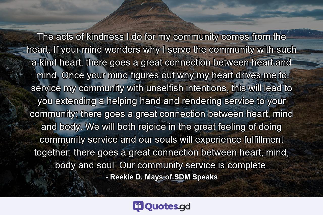 The acts of kindness I do for my community comes from the heart. If your mind wonders why I serve the community with such a kind heart, there goes a great connection between heart and mind. Once your mind figures out why my heart drives me to service my community with unselfish intentions, this will lead to you extending a helping hand and rendering service to your community; there goes a great connection between heart, mind and body. We will both rejoice in the great feeling of doing community service and our souls will experience fulfillment together; there goes a great connection between heart, mind, body and soul. Our community service is complete. - Quote by Reekie D. Mays of SDM Speaks