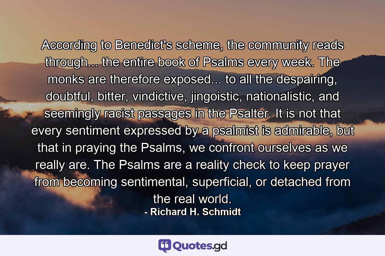 According to Benedict's scheme, the community reads through... the entire book of Psalms every week. The monks are therefore exposed... to all the despairing, doubtful, bitter, vindictive, jingoistic, nationalistic, and seemingly racist passages in the Psalter. It is not that every sentiment expressed by a psalmist is admirable, but that in praying the Psalms, we confront ourselves as we really are. The Psalms are a reality check to keep prayer from becoming sentimental, superficial, or detached from the real world. - Quote by Richard H. Schmidt