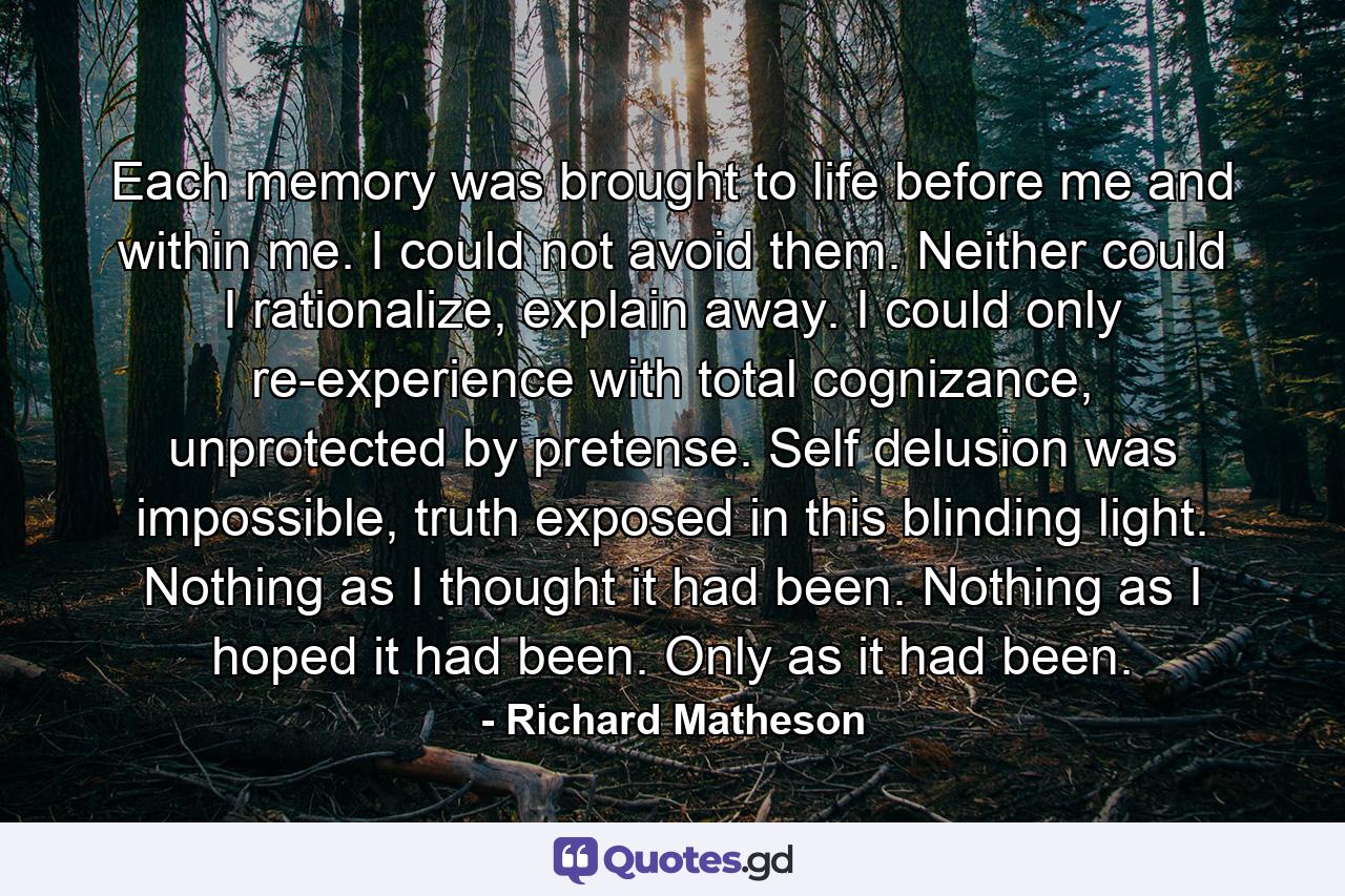 Each memory was brought to life before me and within me. I could not avoid them. Neither could I rationalize, explain away. I could only re-experience with total cognizance, unprotected by pretense. Self delusion was impossible, truth exposed in this blinding light. Nothing as I thought it had been. Nothing as I hoped it had been. Only as it had been. - Quote by Richard Matheson