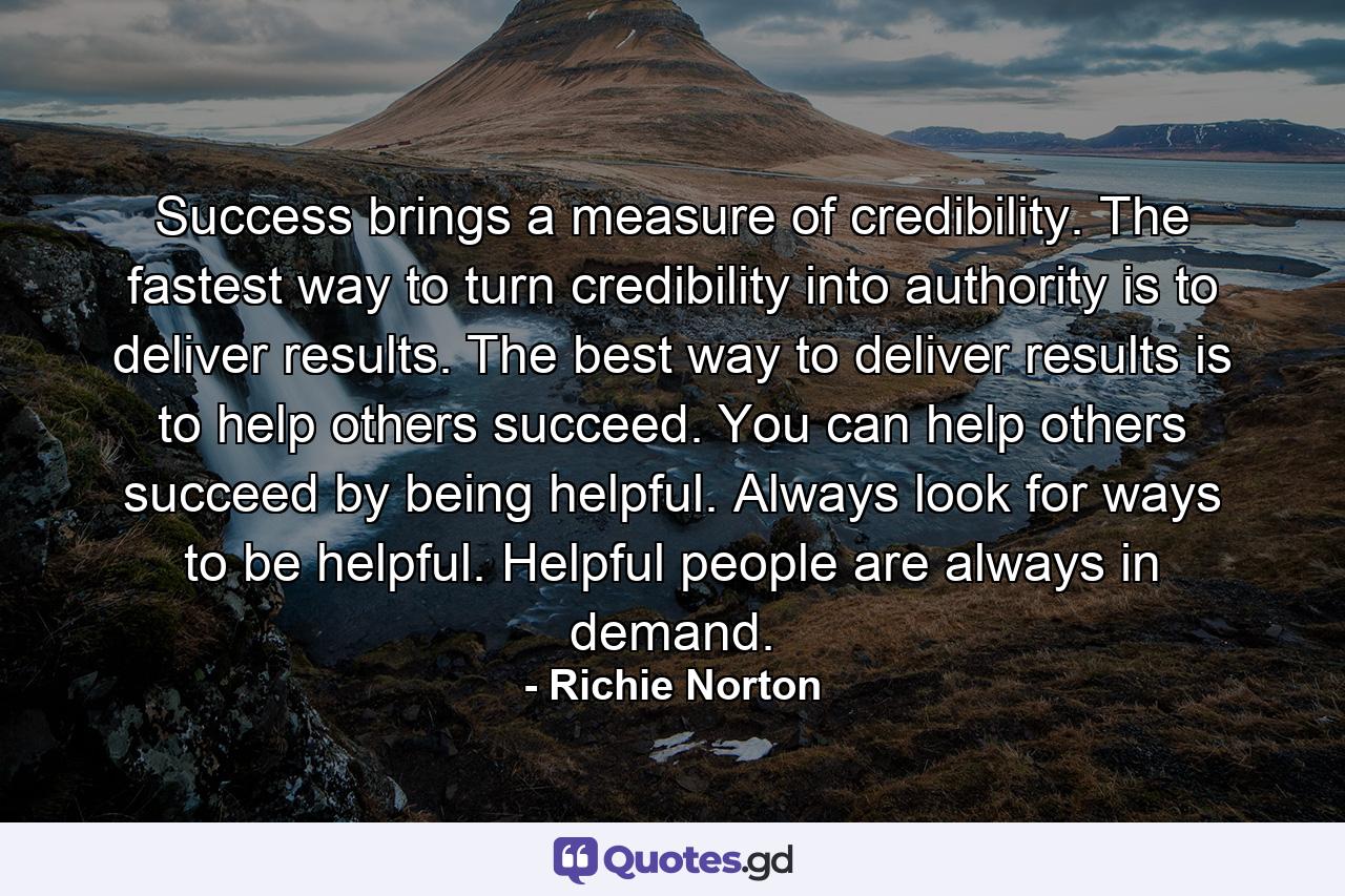 Success brings a measure of credibility. The fastest way to turn credibility into authority is to deliver results. The best way to deliver results is to help others succeed. You can help others succeed by being helpful. Always look for ways to be helpful. Helpful people are always in demand. - Quote by Richie Norton