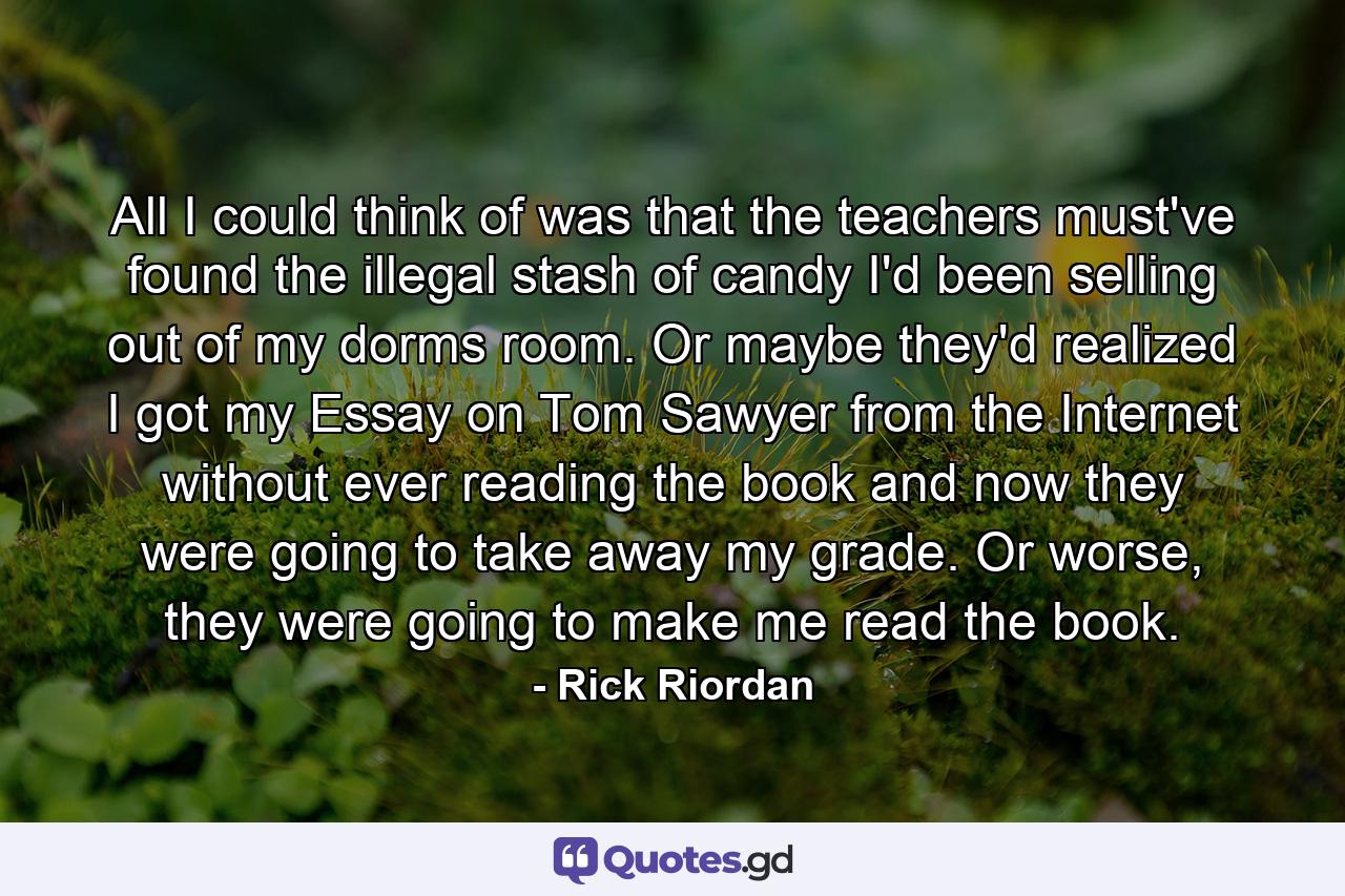 All I could think of was that the teachers must've found the illegal stash of candy I'd been selling out of my dorms room. Or maybe they'd realized I got my Essay on Tom Sawyer from the Internet without ever reading the book and now they were going to take away my grade. Or worse, they were going to make me read the book. - Quote by Rick Riordan