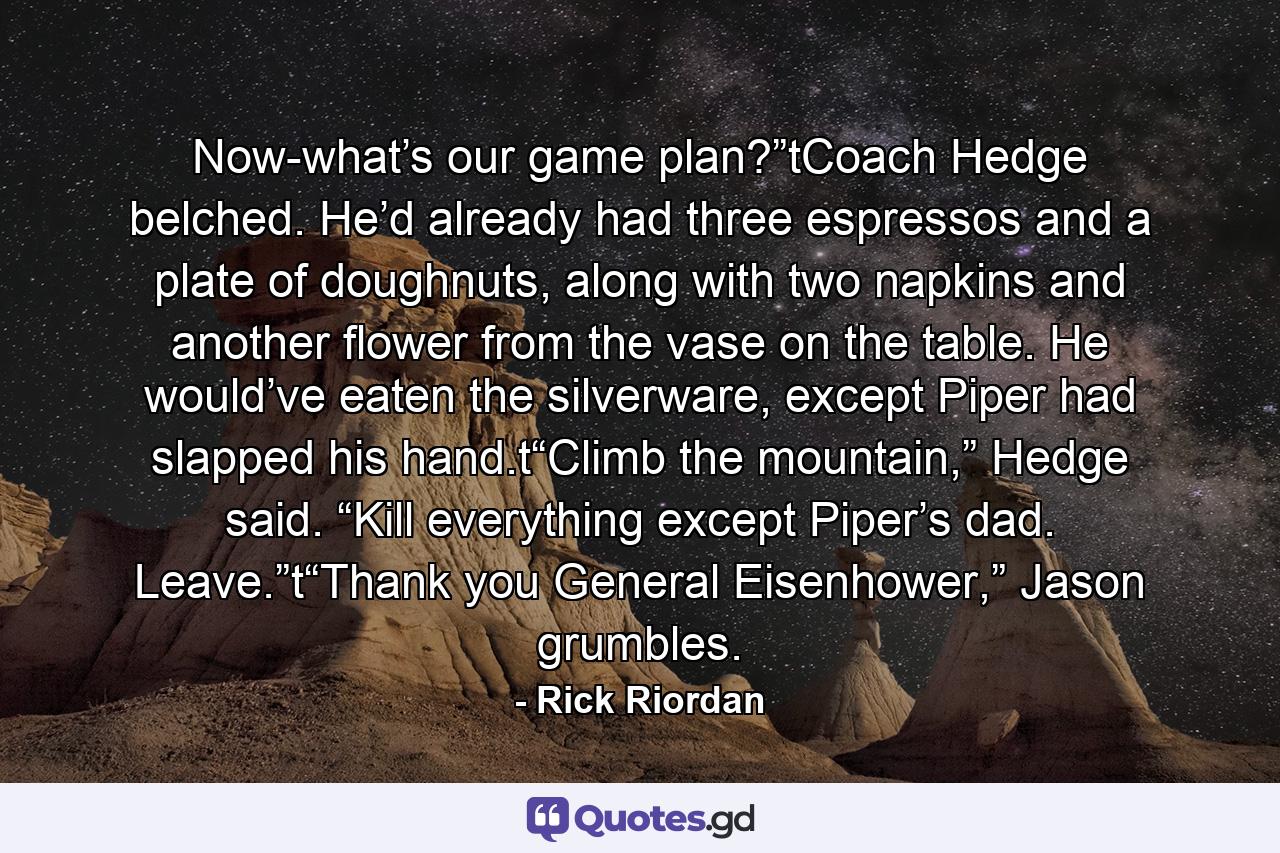 Now-what’s our game plan?”tCoach Hedge belched. He’d already had three espressos and a plate of doughnuts, along with two napkins and another flower from the vase on the table. He would’ve eaten the silverware, except Piper had slapped his hand.t“Climb the mountain,” Hedge said. “Kill everything except Piper’s dad. Leave.”t“Thank you General Eisenhower,” Jason grumbles. - Quote by Rick Riordan