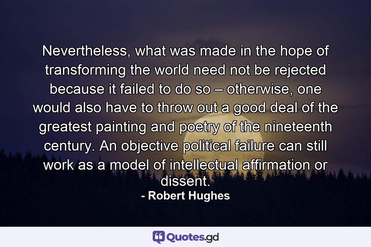 Nevertheless, what was made in the hope of transforming the world need not be rejected because it failed to do so – otherwise, one would also have to throw out a good deal of the greatest painting and poetry of the nineteenth century. An objective political failure can still work as a model of intellectual affirmation or dissent. - Quote by Robert Hughes