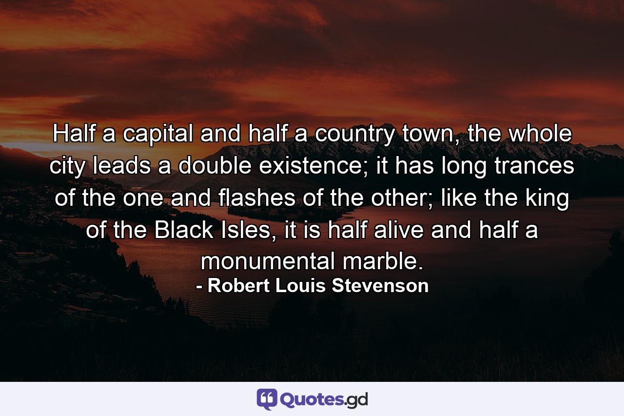 Half a capital and half a country town, the whole city leads a double existence; it has long trances of the one and flashes of the other; like the king of the Black Isles, it is half alive and half a monumental marble. - Quote by Robert Louis Stevenson