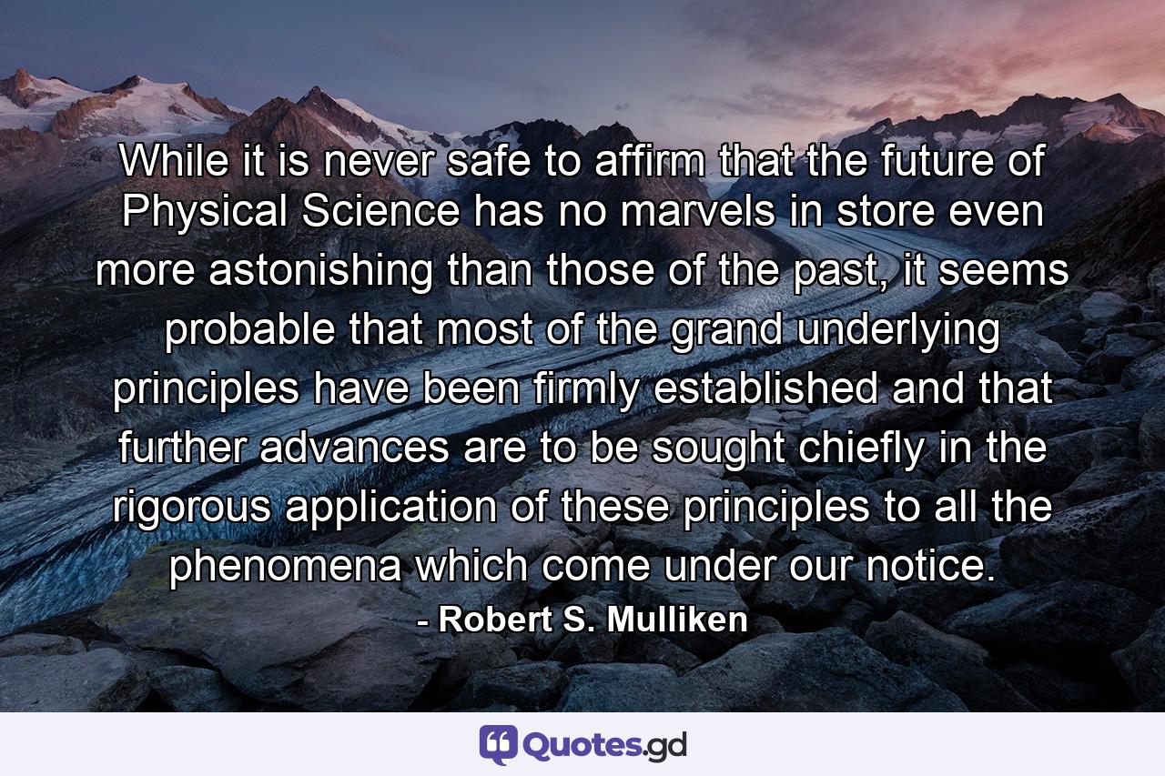 While it is never safe to affirm that the future of Physical Science has no marvels in store even more astonishing than those of the past, it seems probable that most of the grand underlying principles have been firmly established and that further advances are to be sought chiefly in the rigorous application of these principles to all the phenomena which come under our notice. - Quote by Robert S. Mulliken