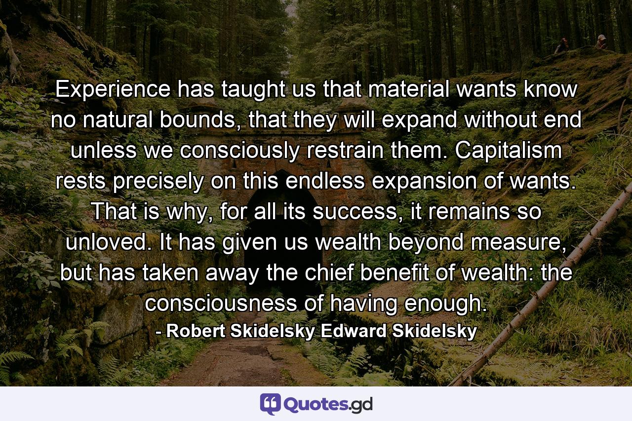 Experience has taught us that material wants know no natural bounds, that they will expand without end unless we consciously restrain them. Capitalism rests precisely on this endless expansion of wants. That is why, for all its success, it remains so unloved. It has given us wealth beyond measure, but has taken away the chief benefit of wealth: the consciousness of having enough. - Quote by Robert Skidelsky Edward Skidelsky