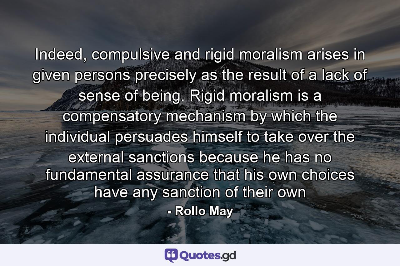 Indeed, compulsive and rigid moralism arises in given persons precisely as the result of a lack of sense of being. Rigid moralism is a compensatory mechanism by which the individual persuades himself to take over the external sanctions because he has no fundamental assurance that his own choices have any sanction of their own - Quote by Rollo May