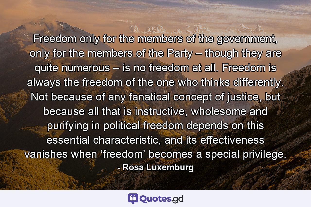 Freedom only for the members of the government, only for the members of the Party – though they are quite numerous – is no freedom at all. Freedom is always the freedom of the one who thinks differently. Not because of any fanatical concept of justice, but because all that is instructive, wholesome and purifying in political freedom depends on this essential characteristic, and its effectiveness vanishes when ‘freedom’ becomes a special privilege. - Quote by Rosa Luxemburg