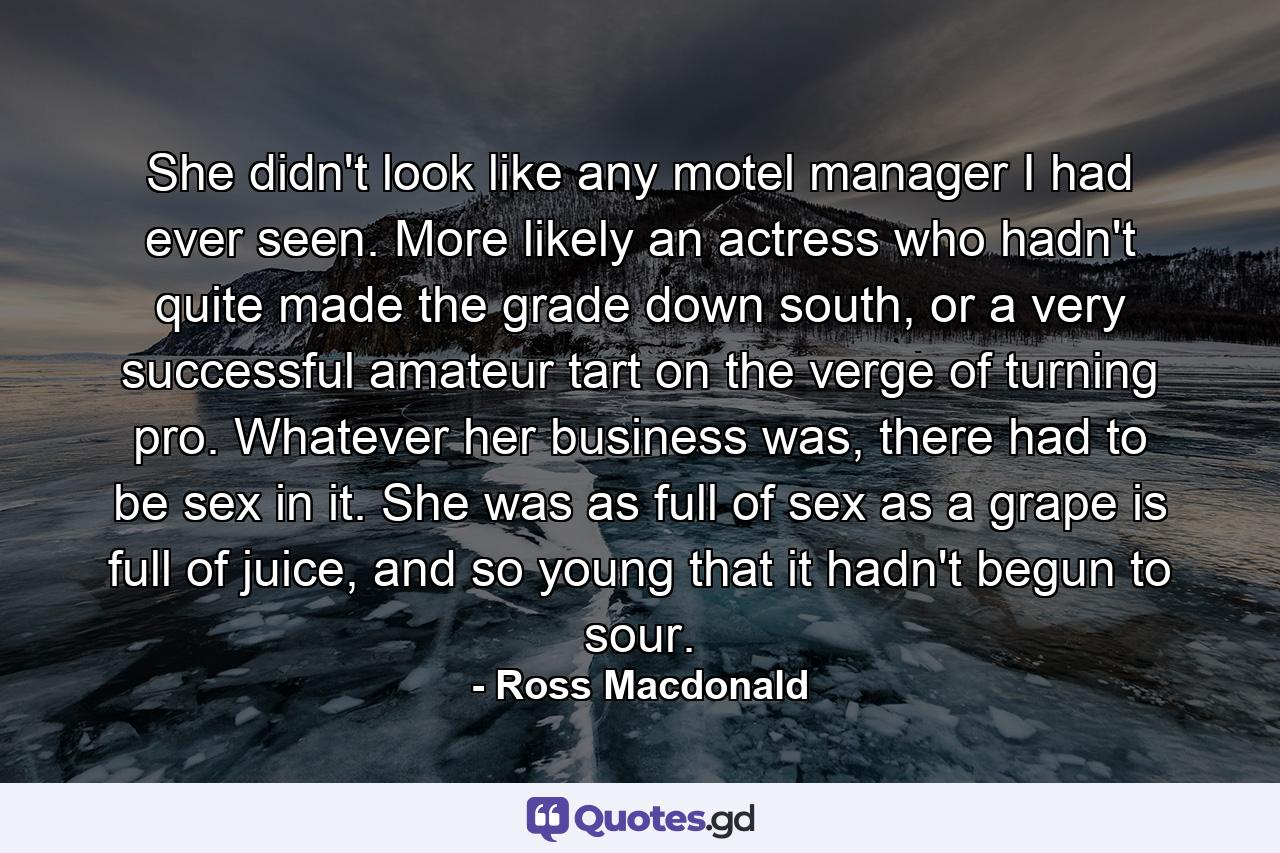 She didn't look like any motel manager I had ever seen. More likely an actress who hadn't quite made the grade down south, or a very successful amateur tart on the verge of turning pro. Whatever her business was, there had to be sex in it. She was as full of sex as a grape is full of juice, and so young that it hadn't begun to sour. - Quote by Ross Macdonald