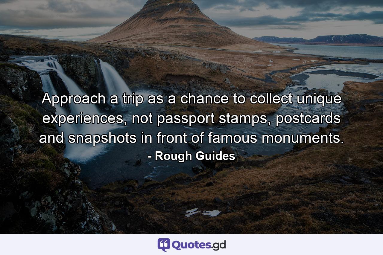 Approach a trip as a chance to collect unique experiences, not passport stamps, postcards and snapshots in front of famous monuments. - Quote by Rough Guides