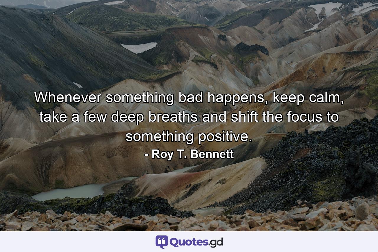 Whenever something bad happens, keep calm, take a few deep breaths and shift the focus to something positive. - Quote by Roy T. Bennett