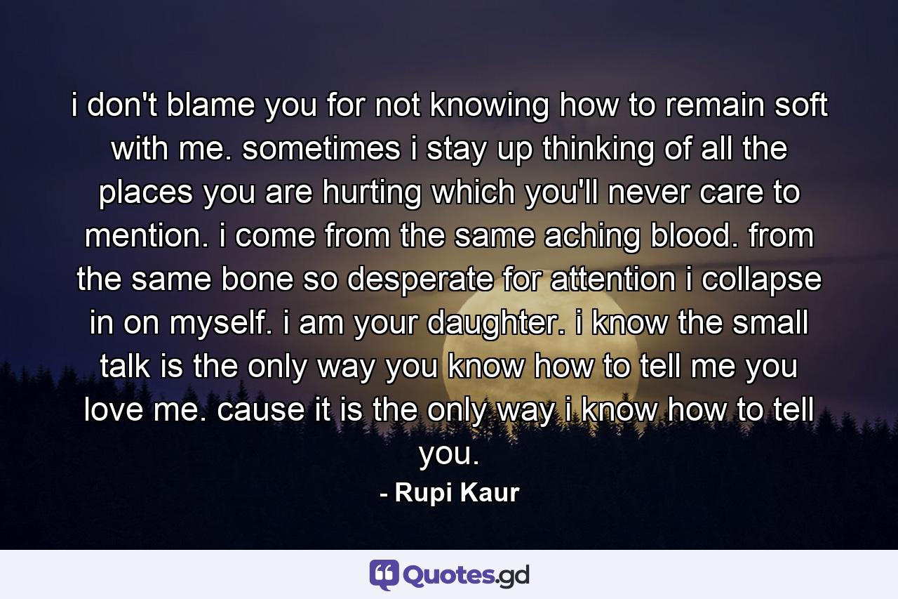 i don't blame you for not knowing how to remain soft with me. sometimes i stay up thinking of all the places you are hurting which you'll never care to mention. i come from the same aching blood. from the same bone so desperate for attention i collapse in on myself. i am your daughter. i know the small talk is the only way you know how to tell me you love me. cause it is the only way i know how to tell you. - Quote by Rupi Kaur