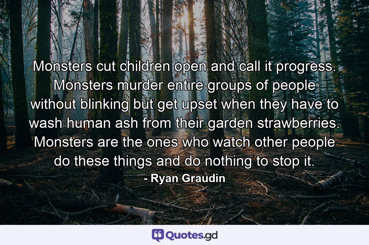 Monsters cut children open and call it progress. Monsters murder entire groups of people without blinking but get upset when they have to wash human ash from their garden strawberries. Monsters are the ones who watch other people do these things and do nothing to stop it. - Quote by Ryan Graudin