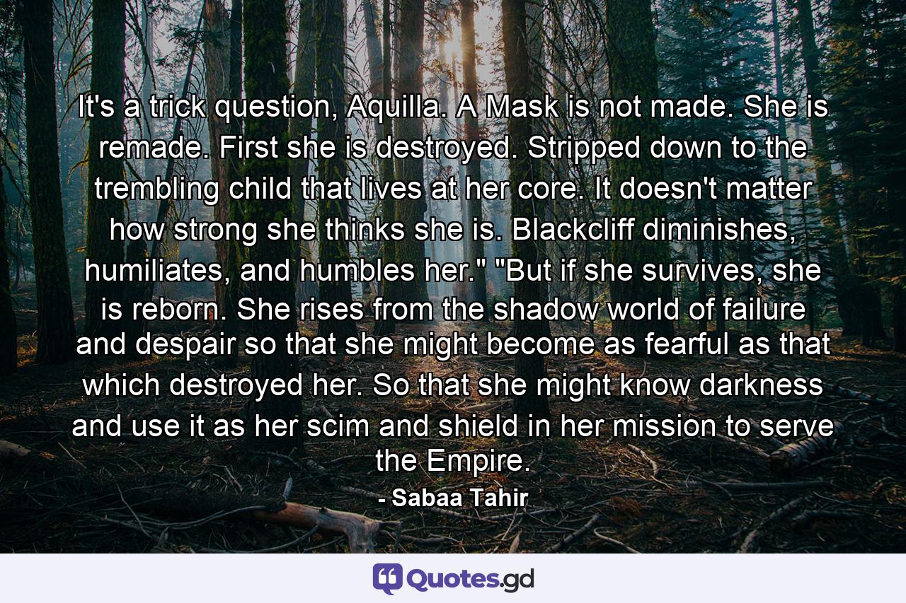 It's a trick question, Aquilla. A Mask is not made. She is remade. First she is destroyed. Stripped down to the trembling child that lives at her core. It doesn't matter how strong she thinks she is. Blackcliff diminishes, humiliates, and humbles her.