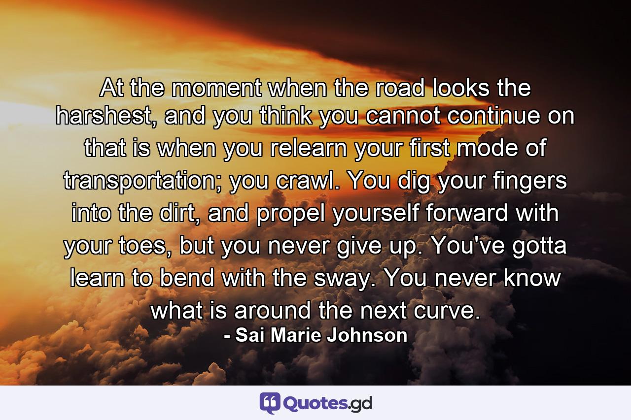 At the moment when the road looks the harshest, and you think you cannot continue on that is when you relearn your first mode of transportation; you crawl. You dig your fingers into the dirt, and propel yourself forward with your toes, but you never give up. You've gotta learn to bend with the sway. You never know what is around the next curve. - Quote by Sai Marie Johnson